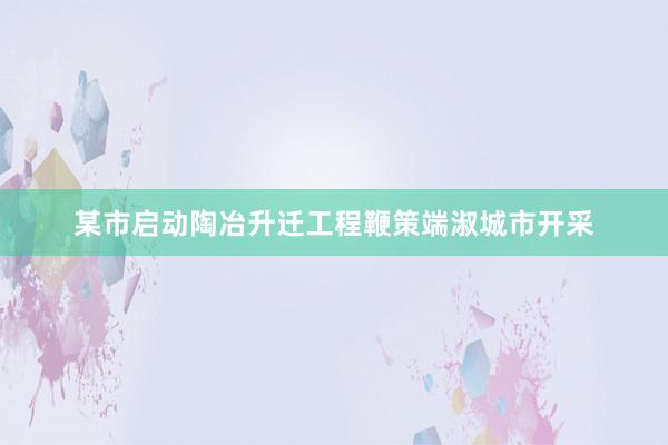 某市启动陶冶升迁工程鞭策端淑城市开采