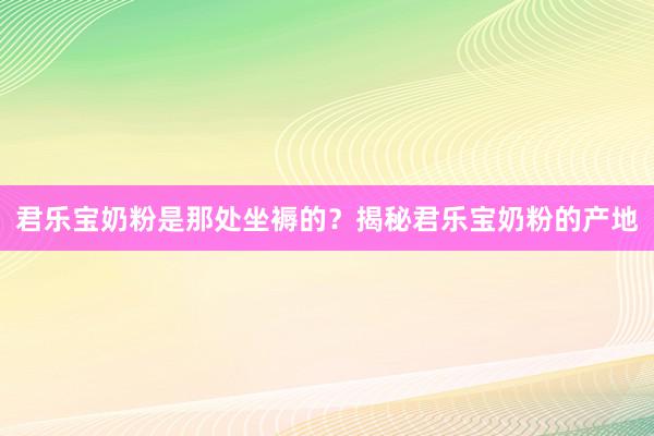 君乐宝奶粉是那处坐褥的？揭秘君乐宝奶粉的产地