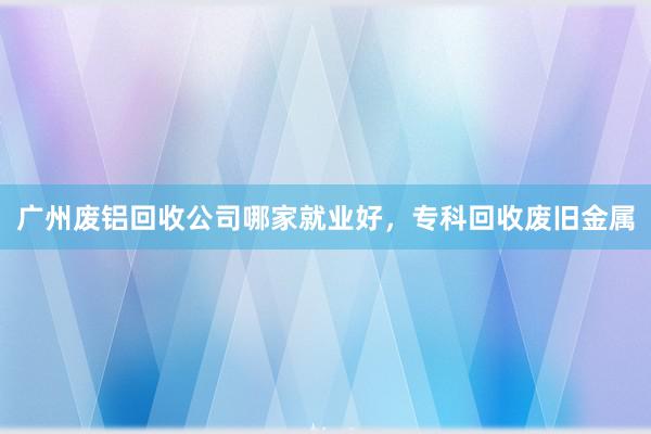 广州废铝回收公司哪家就业好，专科回收废旧金属