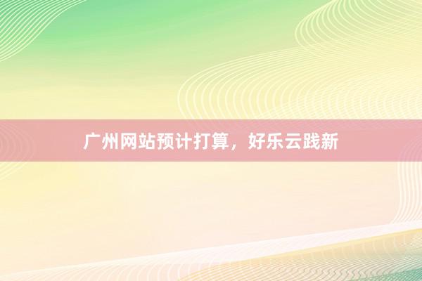 广州网站预计打算，好乐云践新