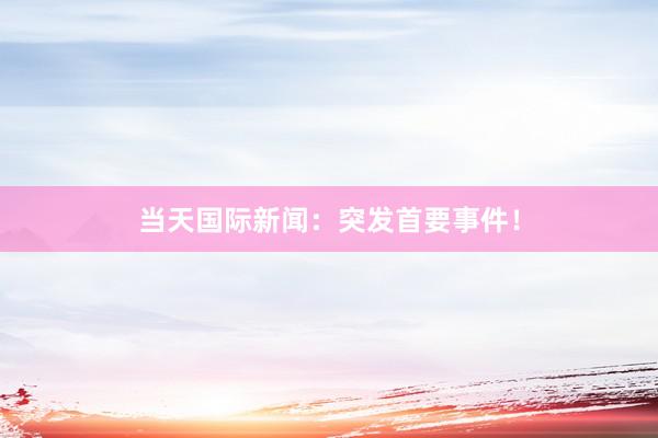 当天国际新闻：突发首要事件！