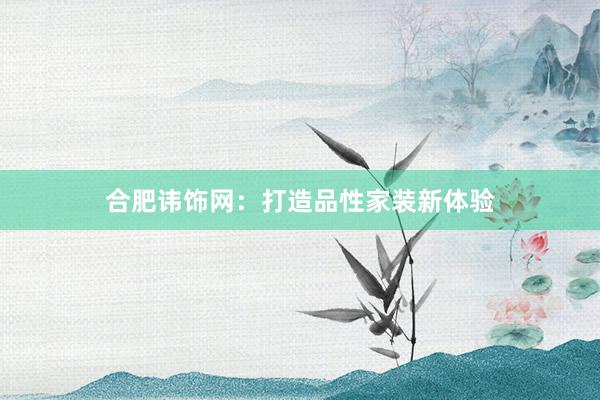合肥讳饰网：打造品性家装新体验