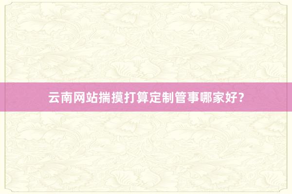 云南网站揣摸打算定制管事哪家好？