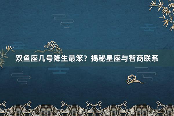 双鱼座几号降生最笨？揭秘星座与智商联系
