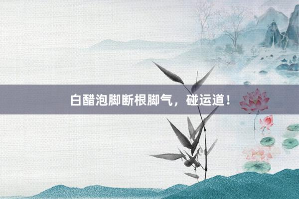白醋泡脚断根脚气，碰运道！
