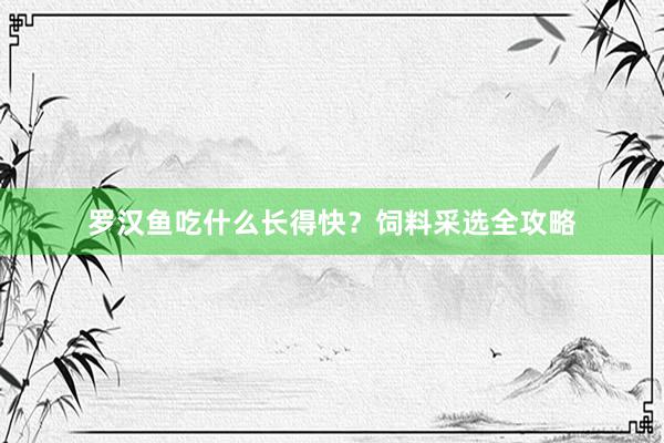 罗汉鱼吃什么长得快？饲料采选全攻略